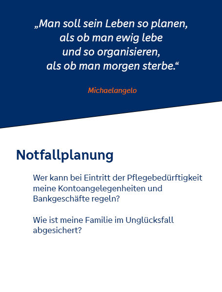 Notfallplanung. Wer kann bei Eintritt der Pflegebedürftigkeit meine Kontoangelegenheiten und Bankgeschäfte regeln? Zitat Michelangelos: "Man soll sein Leben so planen, als ob man ewig lebe und so organisieren, als ob man morgen sterbe."