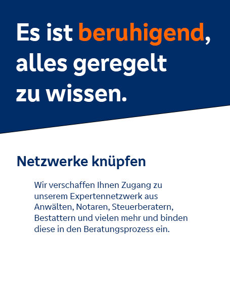 Es ist beruhigend, alles geregelt zu wissen. Netzwerke knüpfen: Wir schaffen Ihnen Zugang zu unseren Expertennetzwerks aus Anwälten, Notaren, Steuerberatern, Bestattern und vielen mehr und binden diesen in den Beratungsprozess ein.
